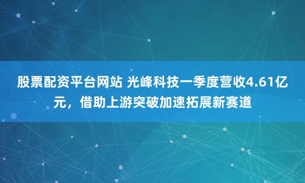 股票配资平台网站 光峰科技一季度营收4.61亿元，借助上游突破加速拓展新赛道