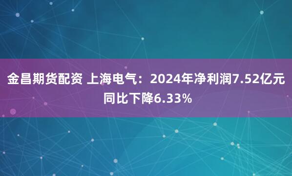 金昌期货配资 上海电气：2024年净利润7.52亿元 同比下降6.33%