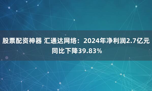 股票配资神器 汇通达网络：2024年净利润2.7亿元 同比下降39.83%