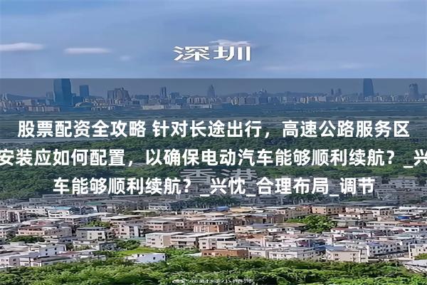 股票配资全攻略 针对长途出行，高速公路服务区内的新能源充电桩安装应如何配置，以确保电动汽车能够顺利续航？_兴忱_合理布局_调节
