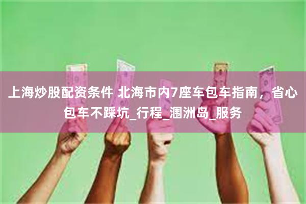 上海炒股配资条件 北海市内7座车包车指南，省心包车不踩坑_行程_涠洲岛_服务
