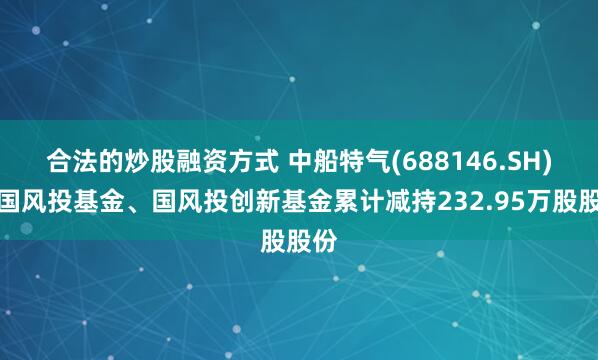 合法的炒股融资方式 中船特气(688146.SH)：国风投基金、国风投创新基金累计减持232.95万股股份