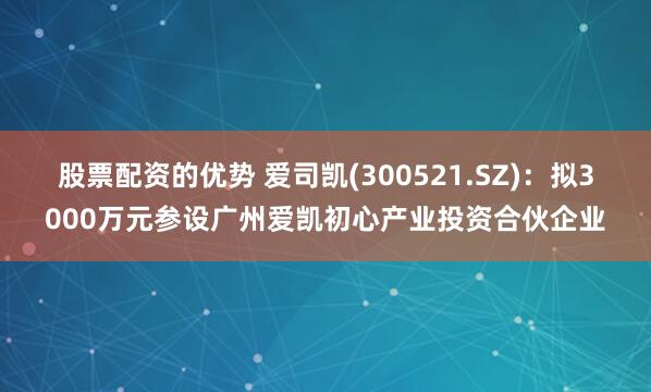 股票配资的优势 爱司凯(300521.SZ)：拟3000万元参设广州爱凯初心产业投资合伙企业