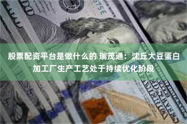股票配资平台是做什么的 瑞茂通：沈丘大豆蛋白加工厂生产工艺处于持续优化阶段