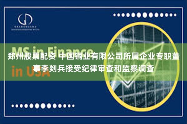 郑州股票配资 中国铜业有限公司所属企业专职董事李剡兵接受纪律审查和监察调查
