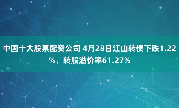 中国十大股票配资公司 4月28日江山转债下跌1.22%，转股溢价率61.27%