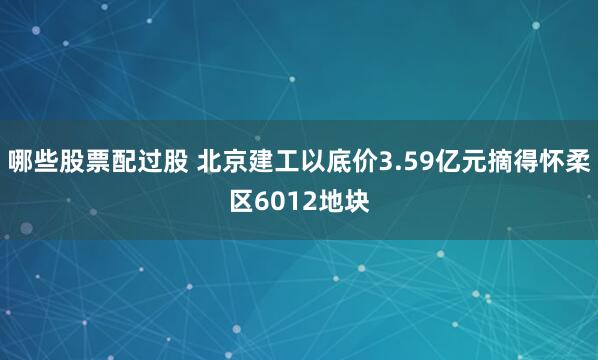 哪些股票配过股 北京建工以底价3.59亿元摘得怀柔区6012地块