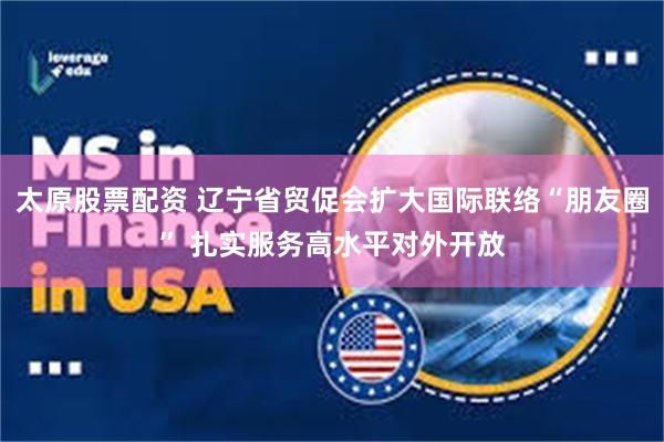 太原股票配资 辽宁省贸促会扩大国际联络“朋友圈” 扎实服务高水平对外开放