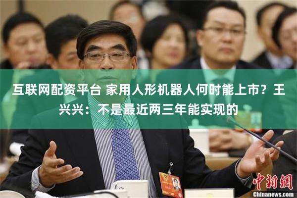 互联网配资平台 家用人形机器人何时能上市？王兴兴：不是最近两三年能实现的