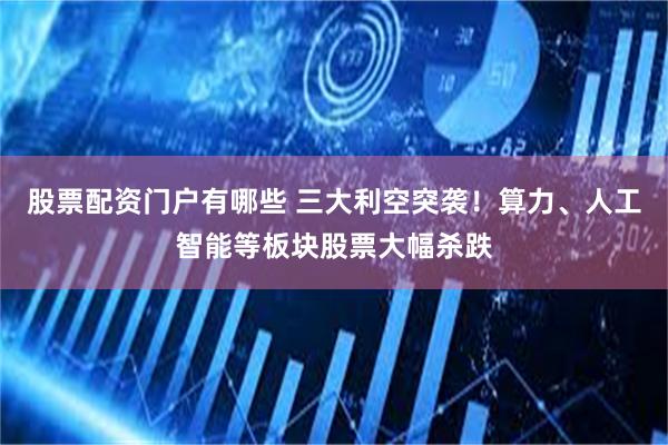 股票配资门户有哪些 三大利空突袭！算力、人工智能等板块股票大幅杀跌