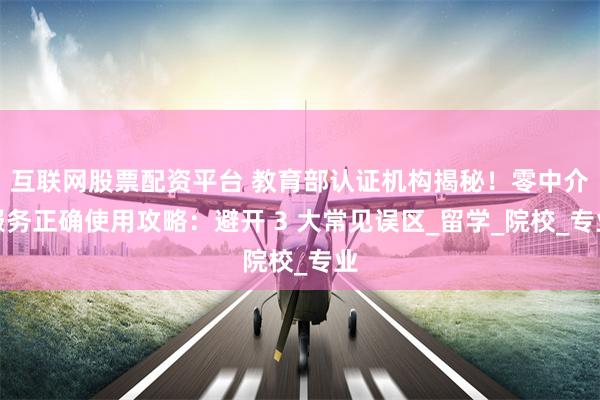 互联网股票配资平台 教育部认证机构揭秘！零中介服务正确使用攻略：避开 3 大常见误区_留学_院校_专业