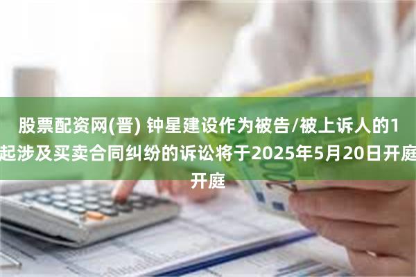 股票配资网(晋) 钟星建设作为被告/被上诉人的1起涉及买卖合同纠纷的诉讼将于2025年5月20日开庭