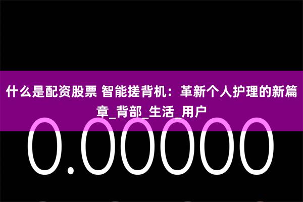 什么是配资股票 智能搓背机：革新个人护理的新篇章_背部_生活_用户