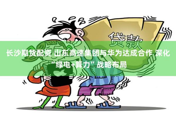 长沙期货配资 山东高速集团与华为达成合作 深化“绿电+算力”战略布局