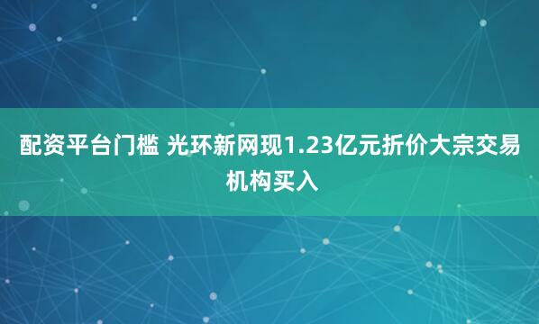 配资平台门槛 光环新网现1.23亿元折价大宗交易 机构买入