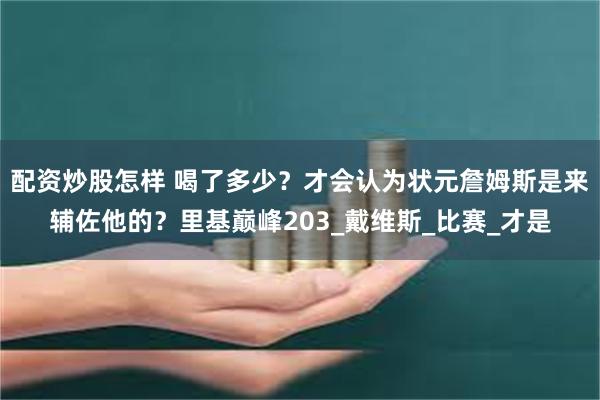 配资炒股怎样 喝了多少？才会认为状元詹姆斯是来辅佐他的？里基巅峰203_戴维斯_比赛_才是