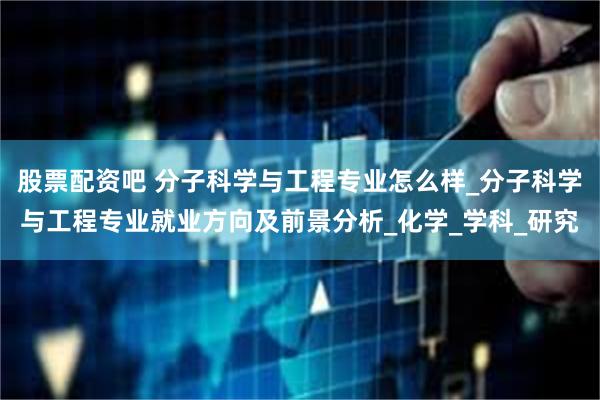 股票配资吧 分子科学与工程专业怎么样_分子科学与工程专业就业方向及前景分析_化学_学科_研究