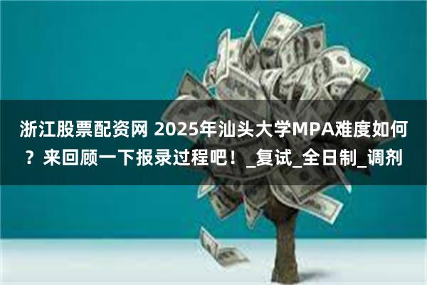 浙江股票配资网 2025年汕头大学MPA难度如何？来回顾一下报录过程吧！_复试_全日制_调剂