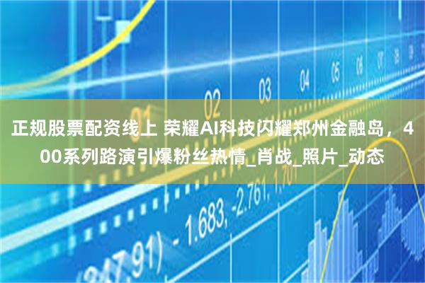 正规股票配资线上 荣耀AI科技闪耀郑州金融岛，400系列路演引爆粉丝热情_肖战_照片_动态