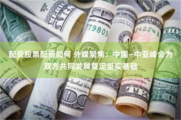 配资股票配资如何 外媒聚焦：中国—中亚峰会为双方共同发展奠定坚实基础