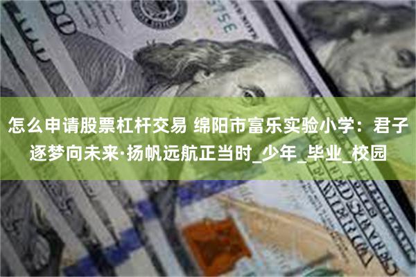 怎么申请股票杠杆交易 绵阳市富乐实验小学：君子逐梦向未来·扬帆远航正当时_少年_毕业_校园