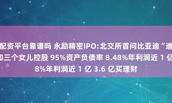 配资平台靠谱吗 永励精密IPO:北交所首问比亚迪“迪链”！王兴海和三个女儿控股 95%资产负债率 8.48%年利润近 1 亿 3.6 亿买理财