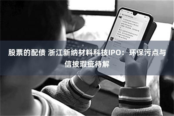 股票的配债 浙江新纳材料科技IPO：环保污点与信披瑕疵待解