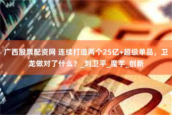 广西股票配资网 连续打造两个25亿+超级单品，卫龙做对了什么？_刘卫平_魔芋_创新