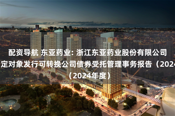 配资导航 东亚药业: 浙江东亚药业股份有限公司向不特定对象发行可转换公司债券受托管理事务报告（2024年度）