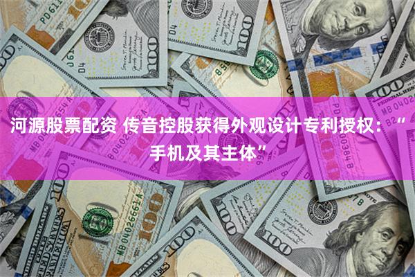 河源股票配资 传音控股获得外观设计专利授权：“手机及其主体”