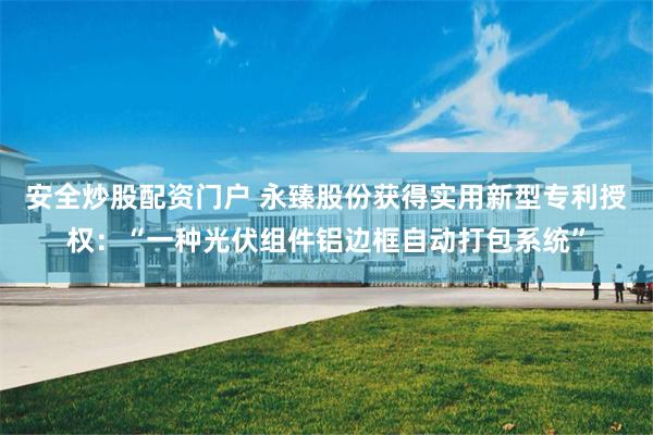 安全炒股配资门户 永臻股份获得实用新型专利授权：“一种光伏组件铝边框自动打包系统”